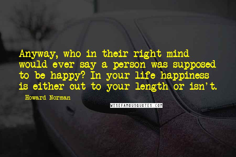 Howard Norman Quotes: Anyway, who in their right mind would ever say a person was supposed to be happy? In your life happiness is either cut to your length or isn't.