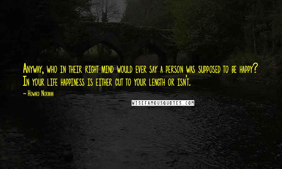 Howard Norman Quotes: Anyway, who in their right mind would ever say a person was supposed to be happy? In your life happiness is either cut to your length or isn't.