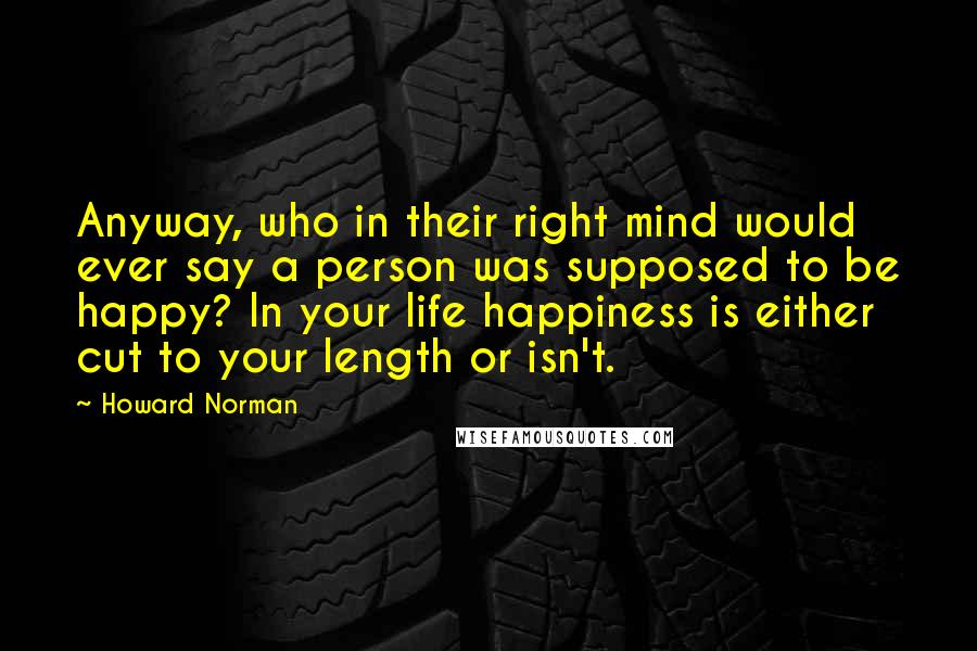 Howard Norman Quotes: Anyway, who in their right mind would ever say a person was supposed to be happy? In your life happiness is either cut to your length or isn't.