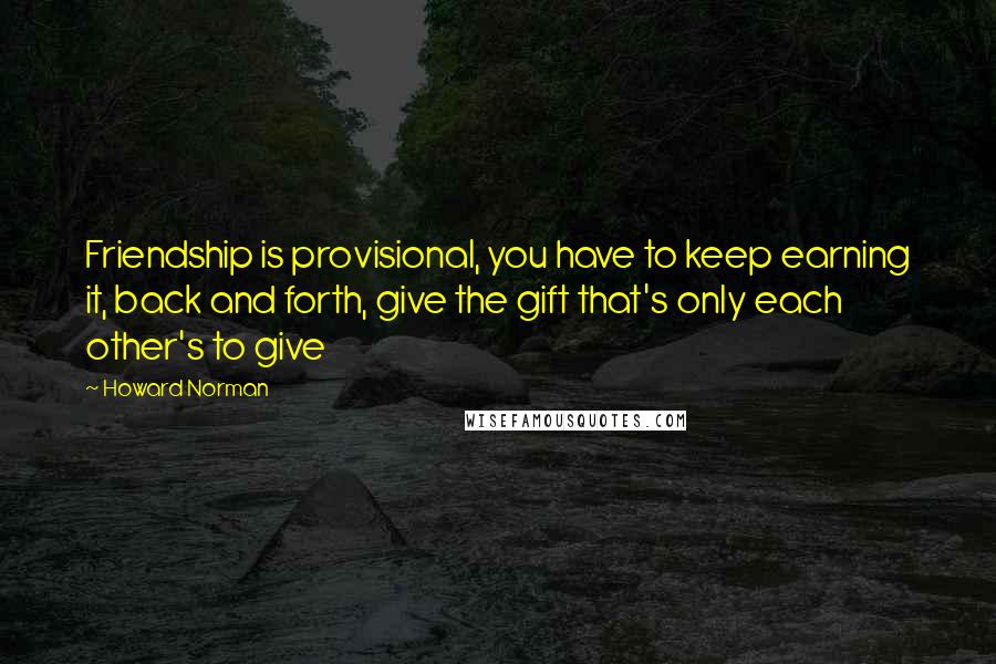 Howard Norman Quotes: Friendship is provisional, you have to keep earning it, back and forth, give the gift that's only each other's to give