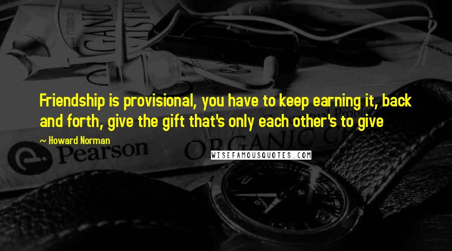 Howard Norman Quotes: Friendship is provisional, you have to keep earning it, back and forth, give the gift that's only each other's to give