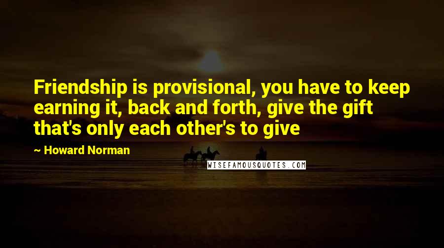 Howard Norman Quotes: Friendship is provisional, you have to keep earning it, back and forth, give the gift that's only each other's to give