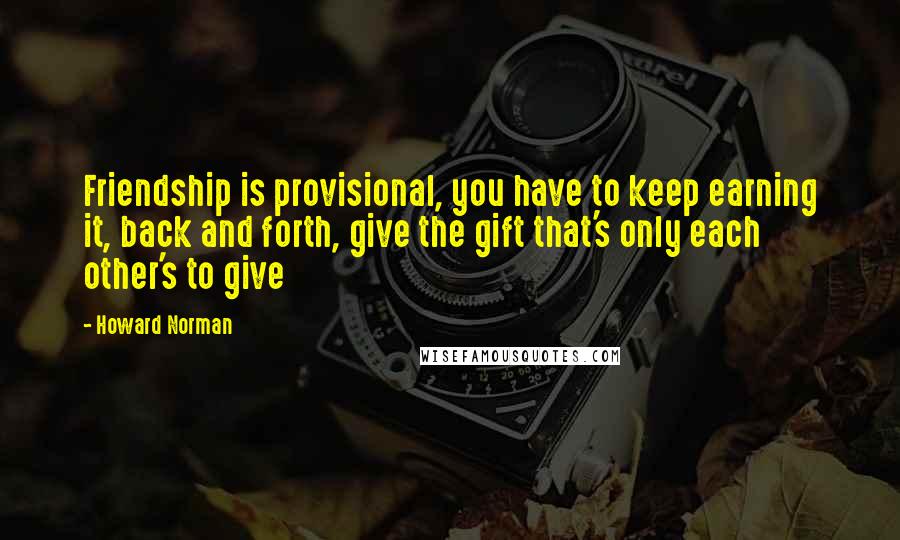 Howard Norman Quotes: Friendship is provisional, you have to keep earning it, back and forth, give the gift that's only each other's to give