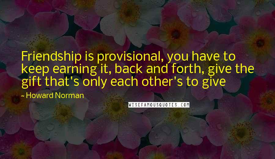 Howard Norman Quotes: Friendship is provisional, you have to keep earning it, back and forth, give the gift that's only each other's to give