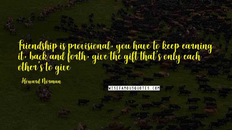 Howard Norman Quotes: Friendship is provisional, you have to keep earning it, back and forth, give the gift that's only each other's to give