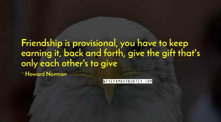 Howard Norman Quotes: Friendship is provisional, you have to keep earning it, back and forth, give the gift that's only each other's to give