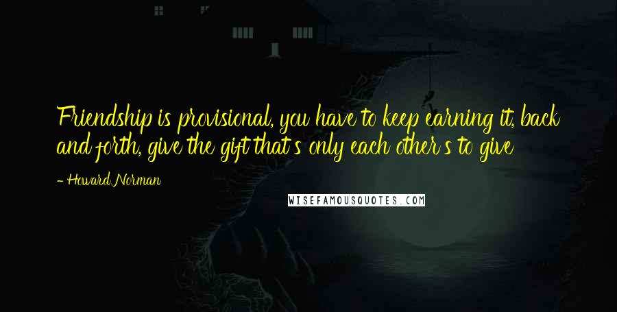 Howard Norman Quotes: Friendship is provisional, you have to keep earning it, back and forth, give the gift that's only each other's to give