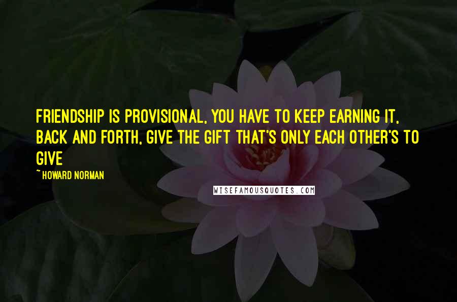 Howard Norman Quotes: Friendship is provisional, you have to keep earning it, back and forth, give the gift that's only each other's to give