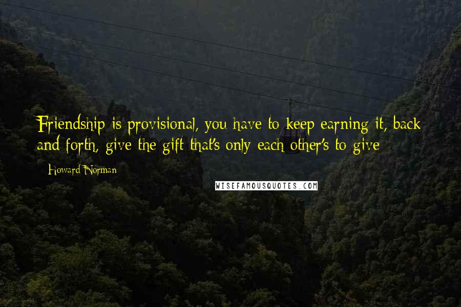 Howard Norman Quotes: Friendship is provisional, you have to keep earning it, back and forth, give the gift that's only each other's to give