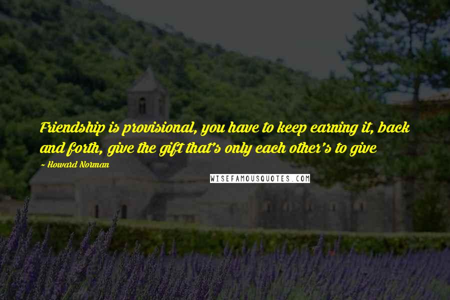 Howard Norman Quotes: Friendship is provisional, you have to keep earning it, back and forth, give the gift that's only each other's to give