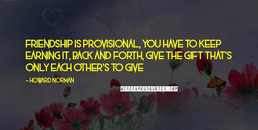 Howard Norman Quotes: Friendship is provisional, you have to keep earning it, back and forth, give the gift that's only each other's to give