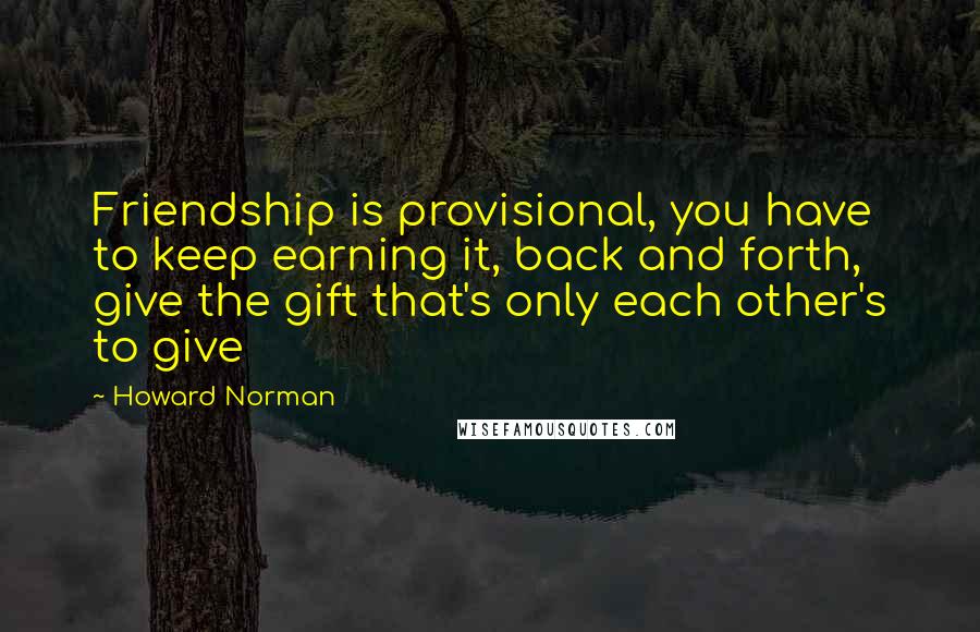 Howard Norman Quotes: Friendship is provisional, you have to keep earning it, back and forth, give the gift that's only each other's to give