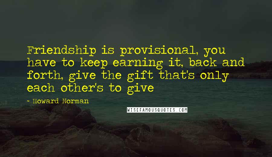 Howard Norman Quotes: Friendship is provisional, you have to keep earning it, back and forth, give the gift that's only each other's to give