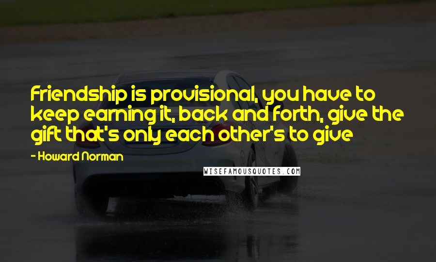 Howard Norman Quotes: Friendship is provisional, you have to keep earning it, back and forth, give the gift that's only each other's to give