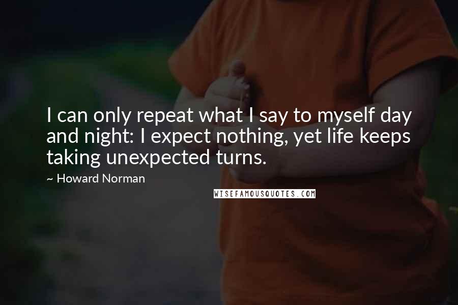 Howard Norman Quotes: I can only repeat what I say to myself day and night: I expect nothing, yet life keeps taking unexpected turns.