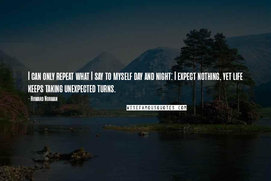 Howard Norman Quotes: I can only repeat what I say to myself day and night: I expect nothing, yet life keeps taking unexpected turns.