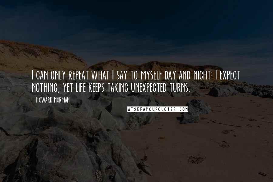 Howard Norman Quotes: I can only repeat what I say to myself day and night: I expect nothing, yet life keeps taking unexpected turns.