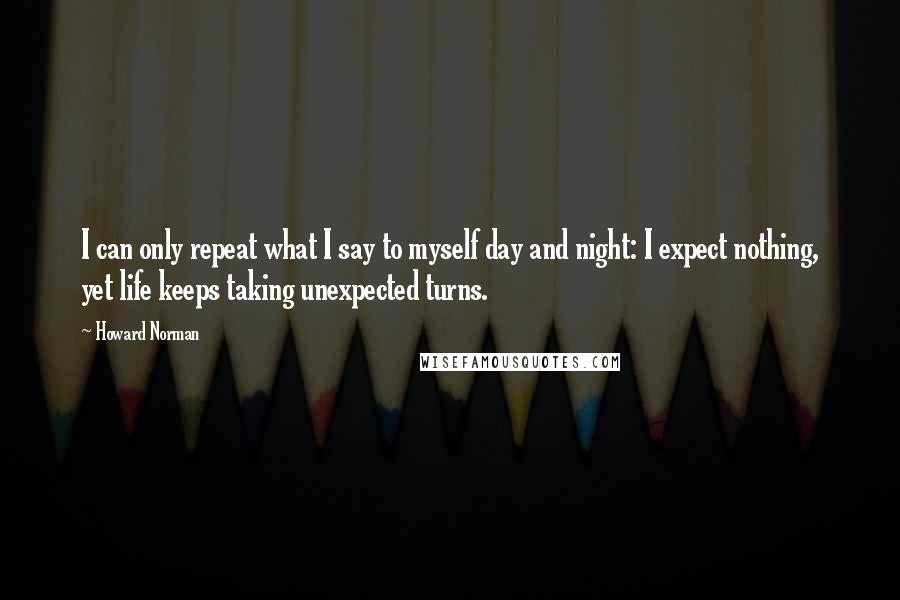 Howard Norman Quotes: I can only repeat what I say to myself day and night: I expect nothing, yet life keeps taking unexpected turns.