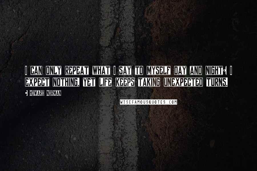 Howard Norman Quotes: I can only repeat what I say to myself day and night: I expect nothing, yet life keeps taking unexpected turns.