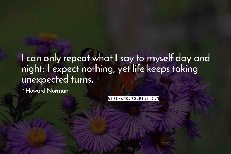 Howard Norman Quotes: I can only repeat what I say to myself day and night: I expect nothing, yet life keeps taking unexpected turns.