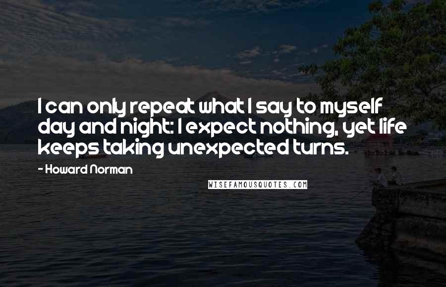 Howard Norman Quotes: I can only repeat what I say to myself day and night: I expect nothing, yet life keeps taking unexpected turns.