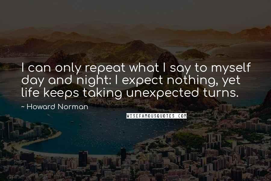 Howard Norman Quotes: I can only repeat what I say to myself day and night: I expect nothing, yet life keeps taking unexpected turns.