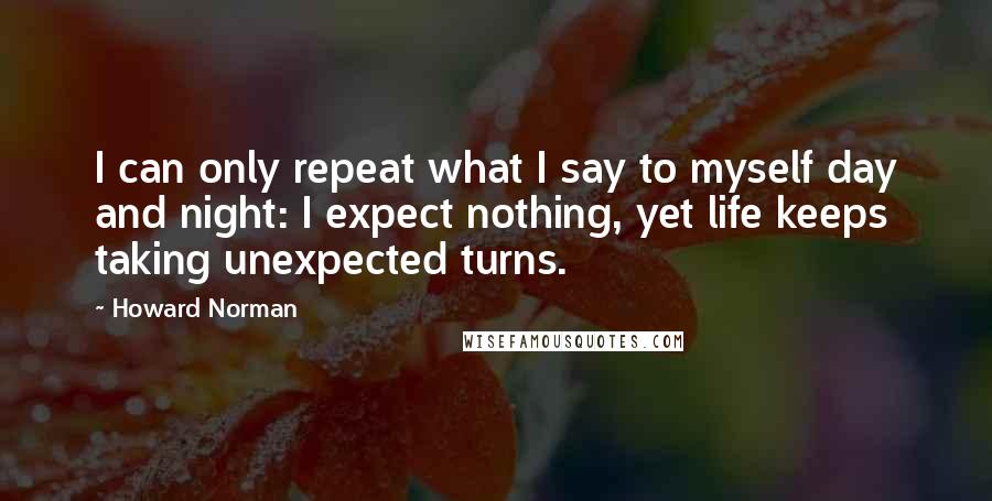 Howard Norman Quotes: I can only repeat what I say to myself day and night: I expect nothing, yet life keeps taking unexpected turns.