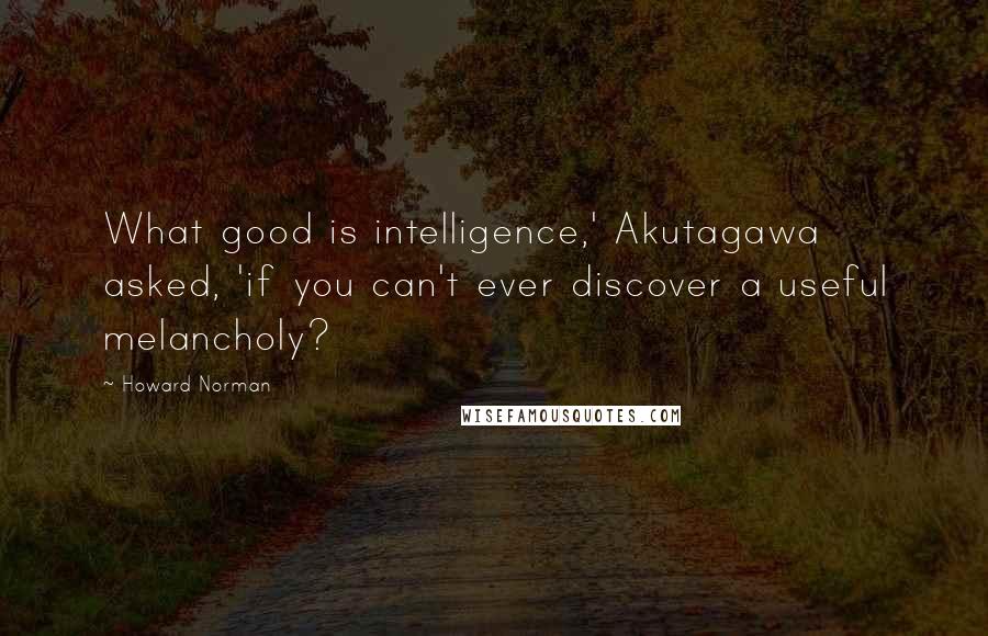 Howard Norman Quotes: What good is intelligence,' Akutagawa asked, 'if you can't ever discover a useful melancholy?