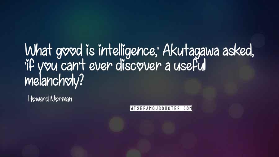 Howard Norman Quotes: What good is intelligence,' Akutagawa asked, 'if you can't ever discover a useful melancholy?
