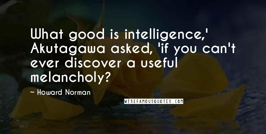 Howard Norman Quotes: What good is intelligence,' Akutagawa asked, 'if you can't ever discover a useful melancholy?