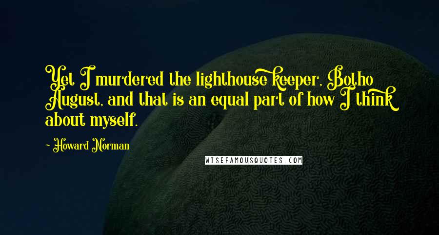 Howard Norman Quotes: Yet I murdered the lighthouse keeper, Botho August, and that is an equal part of how I think about myself.