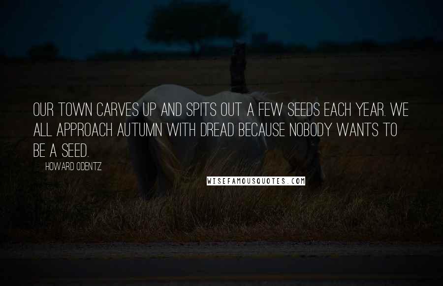 Howard Odentz Quotes: Our town carves up and spits out a few seeds each year. We all approach autumn with dread because nobody wants to be a seed.