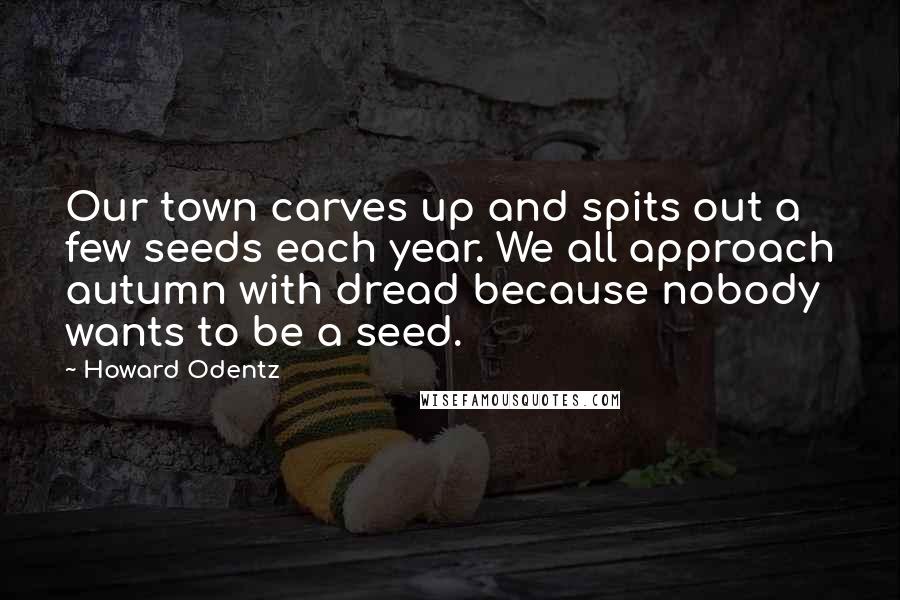 Howard Odentz Quotes: Our town carves up and spits out a few seeds each year. We all approach autumn with dread because nobody wants to be a seed.