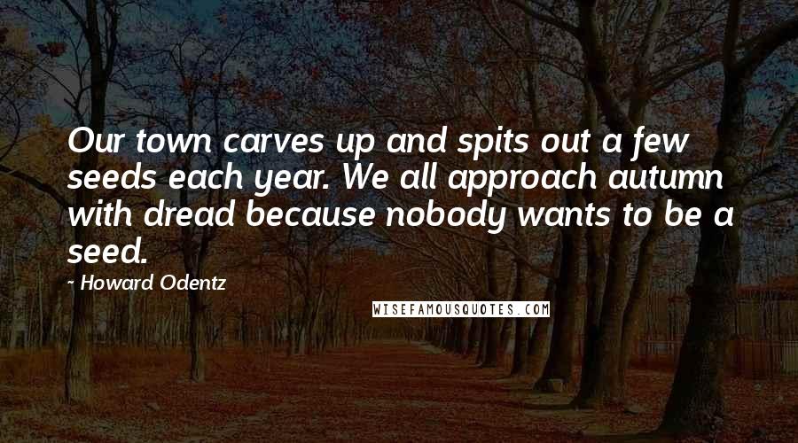 Howard Odentz Quotes: Our town carves up and spits out a few seeds each year. We all approach autumn with dread because nobody wants to be a seed.