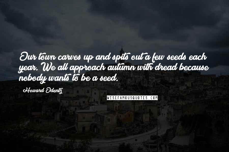 Howard Odentz Quotes: Our town carves up and spits out a few seeds each year. We all approach autumn with dread because nobody wants to be a seed.