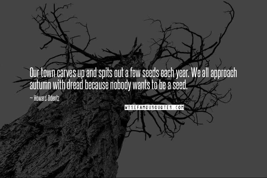 Howard Odentz Quotes: Our town carves up and spits out a few seeds each year. We all approach autumn with dread because nobody wants to be a seed.