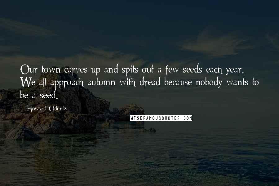 Howard Odentz Quotes: Our town carves up and spits out a few seeds each year. We all approach autumn with dread because nobody wants to be a seed.