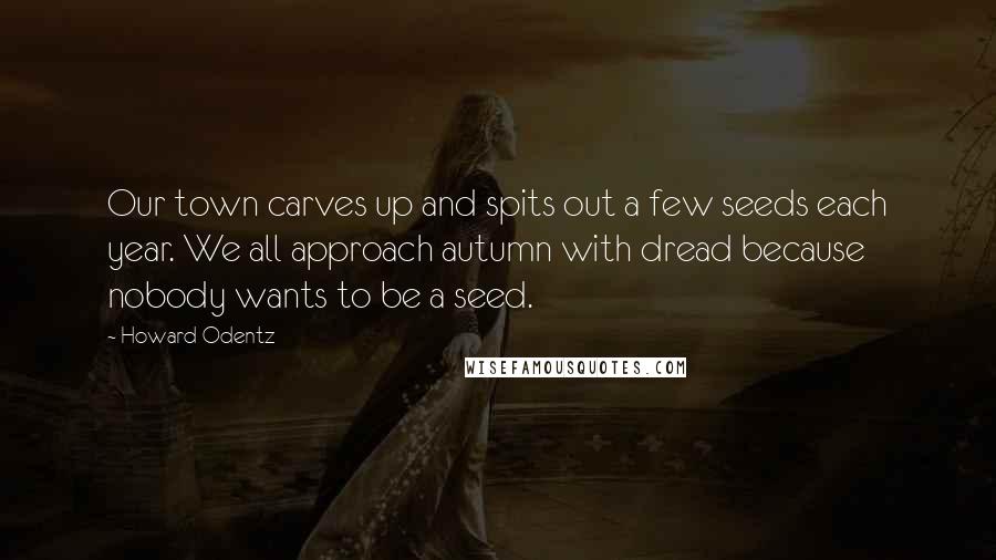 Howard Odentz Quotes: Our town carves up and spits out a few seeds each year. We all approach autumn with dread because nobody wants to be a seed.