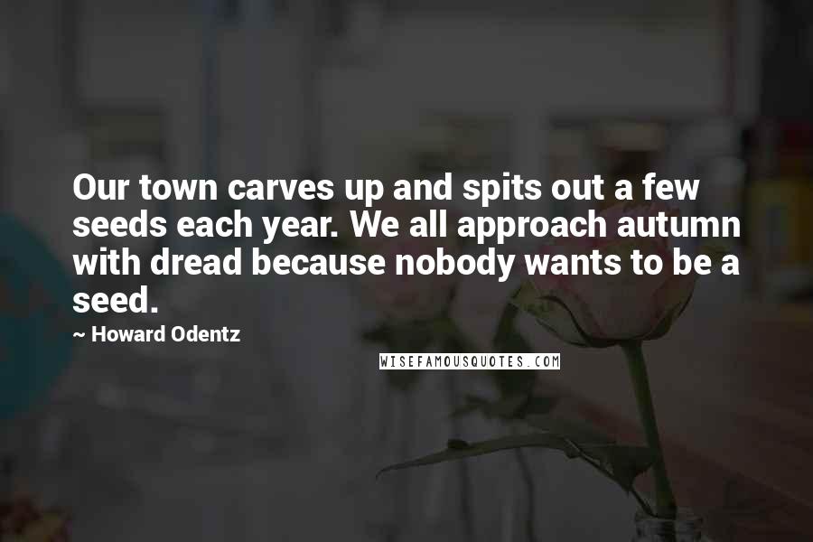 Howard Odentz Quotes: Our town carves up and spits out a few seeds each year. We all approach autumn with dread because nobody wants to be a seed.