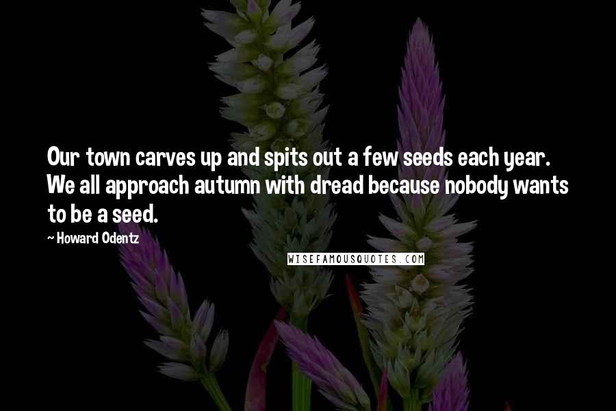 Howard Odentz Quotes: Our town carves up and spits out a few seeds each year. We all approach autumn with dread because nobody wants to be a seed.