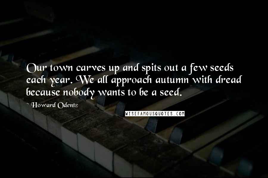 Howard Odentz Quotes: Our town carves up and spits out a few seeds each year. We all approach autumn with dread because nobody wants to be a seed.