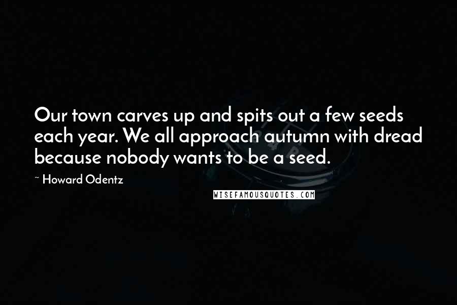 Howard Odentz Quotes: Our town carves up and spits out a few seeds each year. We all approach autumn with dread because nobody wants to be a seed.