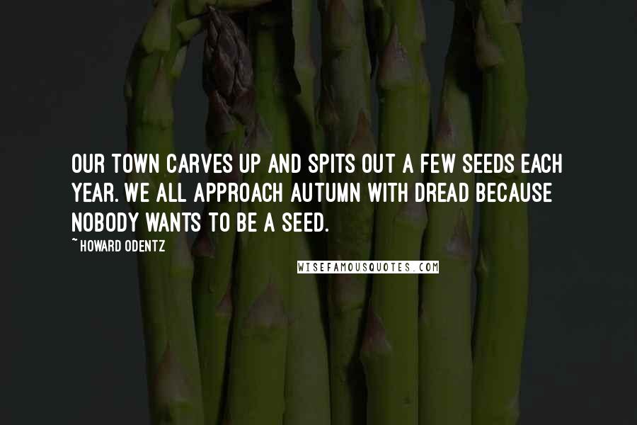 Howard Odentz Quotes: Our town carves up and spits out a few seeds each year. We all approach autumn with dread because nobody wants to be a seed.