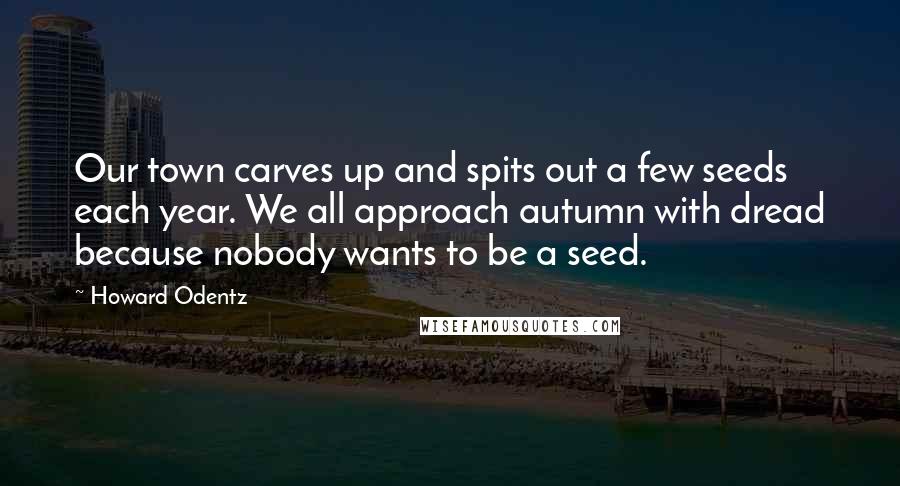 Howard Odentz Quotes: Our town carves up and spits out a few seeds each year. We all approach autumn with dread because nobody wants to be a seed.