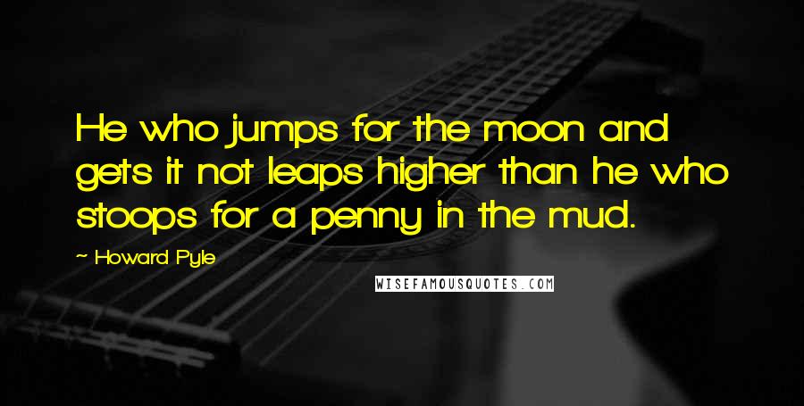 Howard Pyle Quotes: He who jumps for the moon and gets it not leaps higher than he who stoops for a penny in the mud.