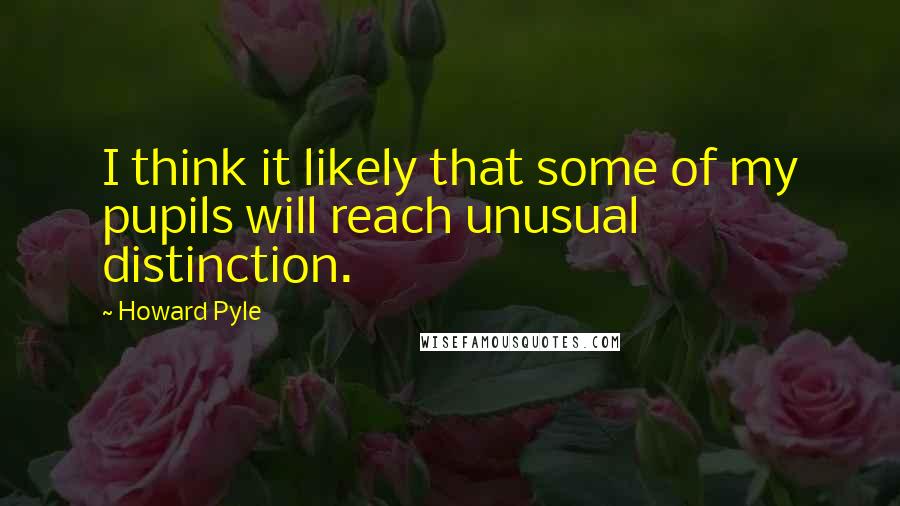 Howard Pyle Quotes: I think it likely that some of my pupils will reach unusual distinction.