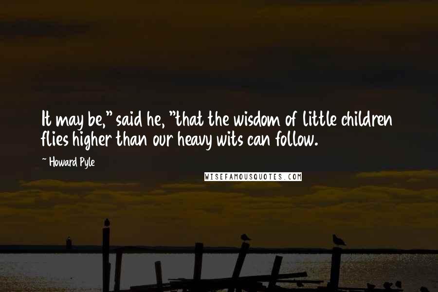 Howard Pyle Quotes: It may be," said he, "that the wisdom of little children flies higher than our heavy wits can follow.