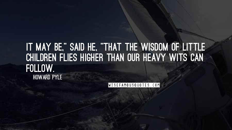 Howard Pyle Quotes: It may be," said he, "that the wisdom of little children flies higher than our heavy wits can follow.