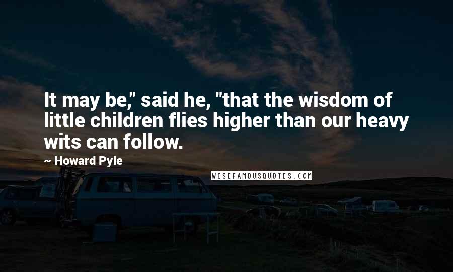 Howard Pyle Quotes: It may be," said he, "that the wisdom of little children flies higher than our heavy wits can follow.