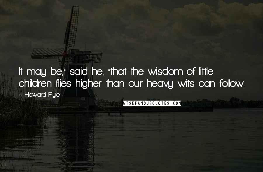 Howard Pyle Quotes: It may be," said he, "that the wisdom of little children flies higher than our heavy wits can follow.